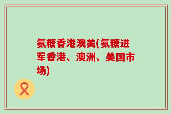氨糖香港澳美(氨糖进军香港、澳洲、美国市场)-第1张图片-氨糖科普网 氨糖香港澳美(氨糖进军香港、澳洲、美国市场)-第1张图片-氨糖科普网