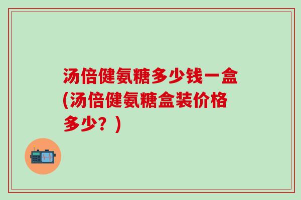汤倍健氨糖多少钱一盒(汤倍健氨糖盒装价格多少？)-第1张图片-氨糖科普网