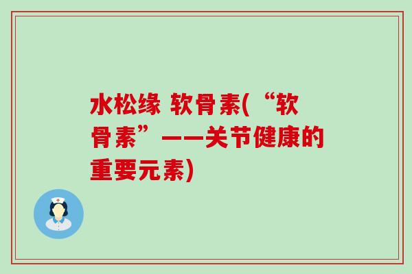 水松缘 软骨素(“软骨素”——关节健康的重要元素)-第1张图片-氨糖科普网