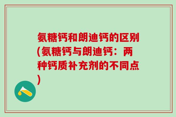 氨糖钙和朗迪钙的区别(氨糖钙与朗迪钙：两种钙质补充剂的不同点)-第1张图片-氨糖科普网