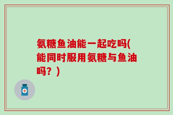 氨糖鱼油能一起吃吗(能同时服用氨糖与鱼油吗?)-第1张图片-氨糖科普网 氨糖鱼油能一起吃吗(能同时服用氨糖与鱼油吗?)-第1张图片-氨糖科普网
