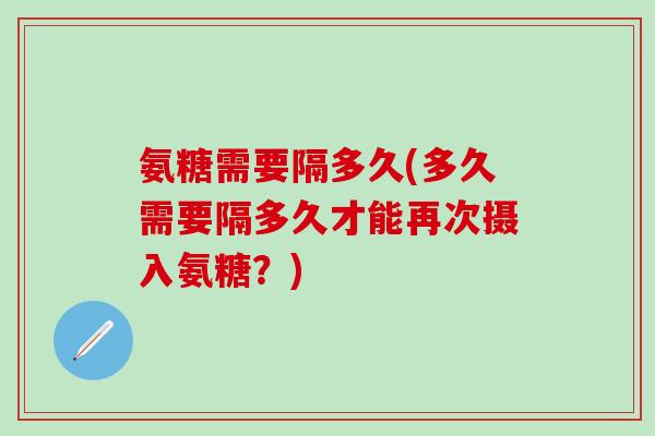 氨糖需要隔多久(多久需要隔多久才能再次摄入氨糖?)-第1张图片-氨糖科普网 氨糖需要隔多久(多久需要隔多久才能再次摄入氨糖?)-第1张图片-氨糖科普网