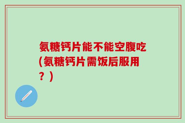 氨糖钙片能不能空腹吃(氨糖钙片需饭后服用？)-第1张图片-氨糖科普网