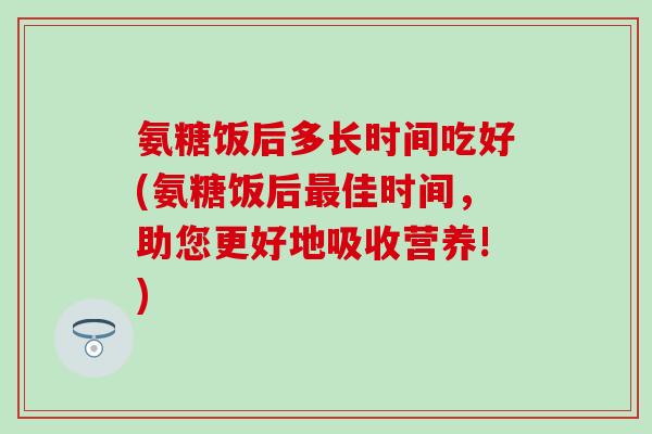 氨糖饭后多长时间吃好(氨糖饭后最佳时间,助您更好地吸收营养!)-第1张图片-氨糖科普网 氨糖饭后多长时间吃好(氨糖饭后最佳时间,助您更好地吸收营养!)-第1张图片-氨糖科普网