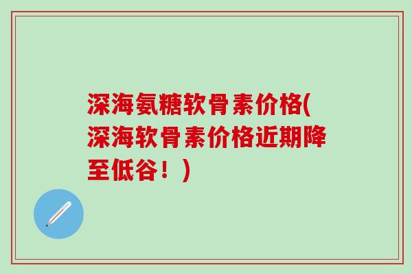 深海氨糖软骨素价格(深海软骨素价格近期降至低谷！)-第1张图片-氨糖科普网