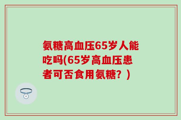 氨糖高血压65岁人能吃吗(65岁高血压患者可否食用氨糖?)-第1张图片-氨糖科普网 氨糖高血压65岁人能吃吗(65岁高血压患者可否食用氨糖?)-第1张图片-氨糖科普网