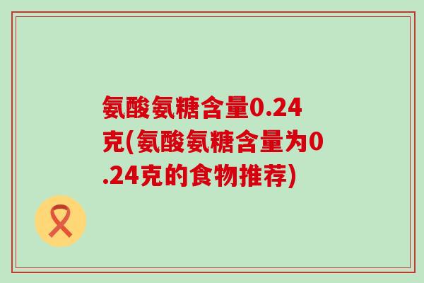 氨酸氨糖含量0.24克(氨酸氨糖含量为0.24克的食物推荐)-第1张图片-氨糖科普网 氨酸氨糖含量0.24克(氨酸氨糖含量为0.24克的食物推荐)-第1张图片-氨糖科普网