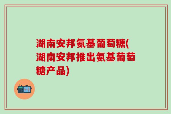 湖南安邦氨基葡萄糖(湖南安邦推出氨基葡萄糖产品)-第1张图片-氨糖科普网 湖南安邦氨基葡萄糖(湖南安邦推出氨基葡萄糖产品)-第1张图片-氨糖科普网