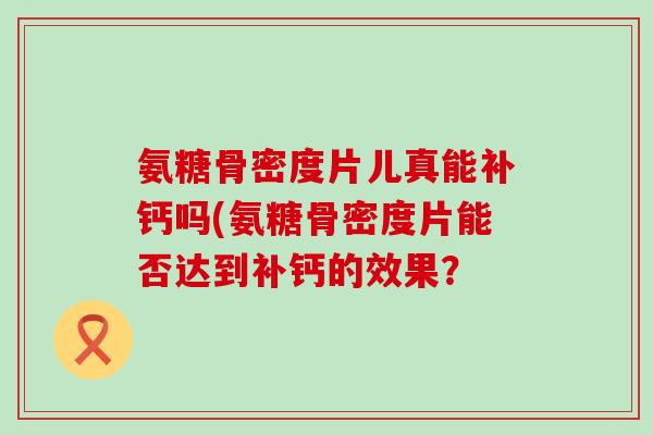 氨糖骨密度片儿真能补钙吗(氨糖骨密度片能否达到补钙的效果?-第1张图片-氨糖科普网 氨糖骨密度片儿真能补钙吗(氨糖骨密度片能否达到补钙的效果?-第1张图片-氨糖科普网