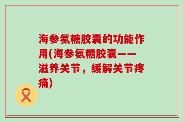海参氨糖胶囊的功能作用(海参氨糖胶囊——滋养关节，缓解关节疼痛)-第1张图片-氨糖科普网