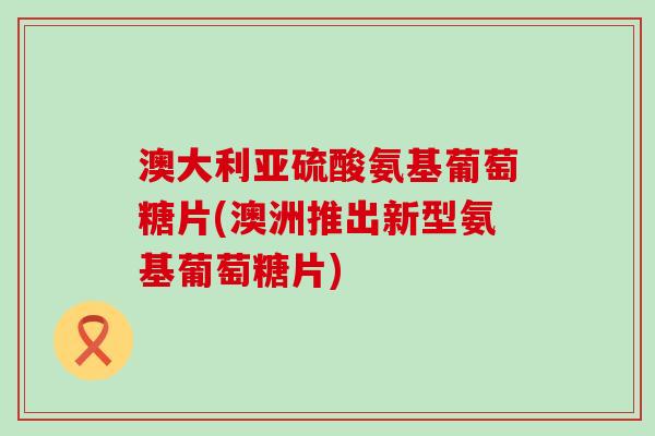 澳大利亚硫酸氨基葡萄糖片(澳洲推出新型氨基葡萄糖片)-第1张图片-氨糖科普网