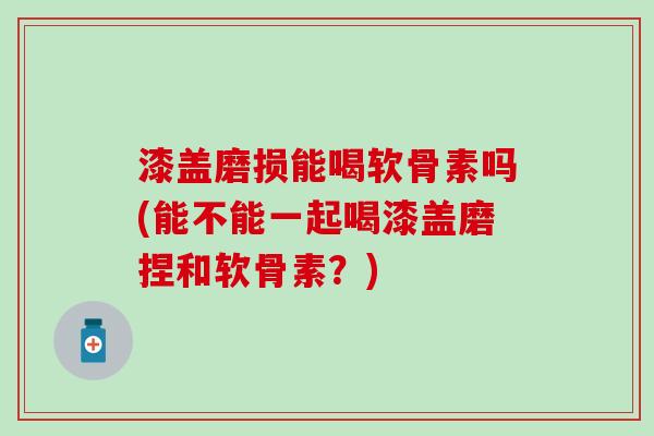 漆盖磨损能喝软骨素吗(能不能一起喝漆盖磨捏和软骨素?)-第1张图片-氨糖科普网 漆盖磨损能喝软骨素吗(能不能一起喝漆盖磨捏和软骨素?)-第1张图片-氨糖科普网