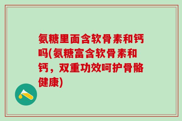 氨糖里面含软骨素和钙吗(氨糖富含软骨素和钙，双重功效呵护骨骼健康)-第1张图片-氨糖科普网