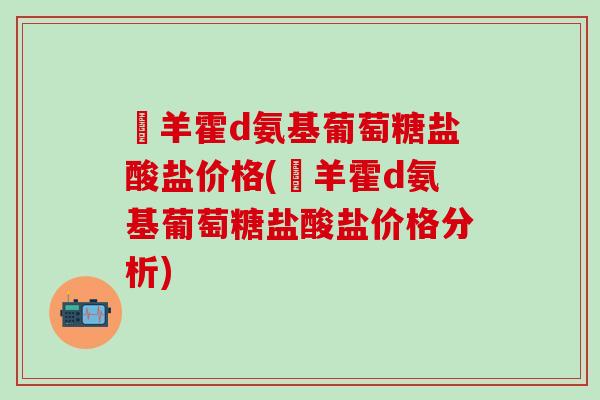 湼羊霍d氨基葡萄糖盐酸盐价格(湼羊霍d氨基葡萄糖盐酸盐价格分析)-第1张图片-氨糖科普网 湼羊霍d氨基葡萄糖盐酸盐价格(湼羊霍d氨基葡萄糖盐酸盐价格分析)-第1张图片-氨糖科普网