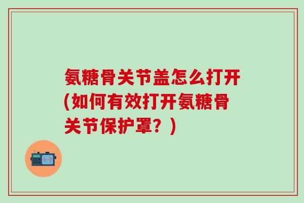 氨糖骨关节盖怎么打开(如何有效打开氨糖骨关节保护罩？)-第1张图片-氨糖科普网