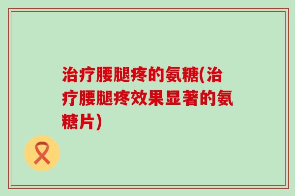治疗腰腿疼的氨糖(治疗腰腿疼效果显著的氨糖片)-第1张图片-氨糖科普网 治疗腰腿疼的氨糖(治疗腰腿疼效果显著的氨糖片)-第1张图片-氨糖科普网