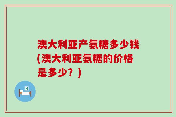 澳大利亚产氨糖多少钱(澳大利亚氨糖的价格是多少?)-第1张图片-氨糖科普网 澳大利亚产氨糖多少钱(澳大利亚氨糖的价格是多少?)-第1张图片-氨糖科普网