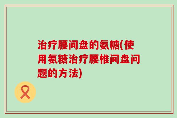 治疗腰间盘的氨糖(使用氨糖治疗腰椎间盘问题的方法)-第1张图片-氨糖科普网 治疗腰间盘的氨糖(使用氨糖治疗腰椎间盘问题的方法)-第1张图片-氨糖科普网