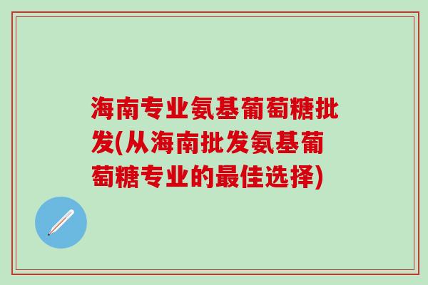 海南专业氨基葡萄糖批发(从海南批发氨基葡萄糖专业的最佳选择)-第1张图片-氨糖科普网 海南专业氨基葡萄糖批发(从海南批发氨基葡萄糖专业的最佳选择)-第1张图片-氨糖科普网