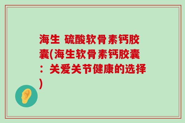 海生 硫酸软骨素钙胶囊(海生软骨素钙胶囊：关爱关节健康的选择)-第1张图片-氨糖科普网