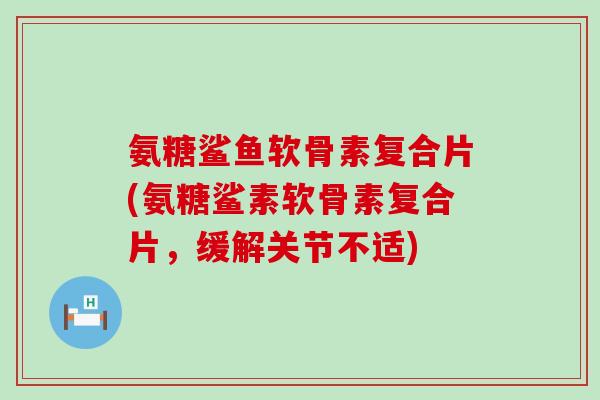 氨糖鲨鱼软骨素复合片(氨糖鲨素软骨素复合片，缓解关节不适)-第1张图片-氨糖科普网