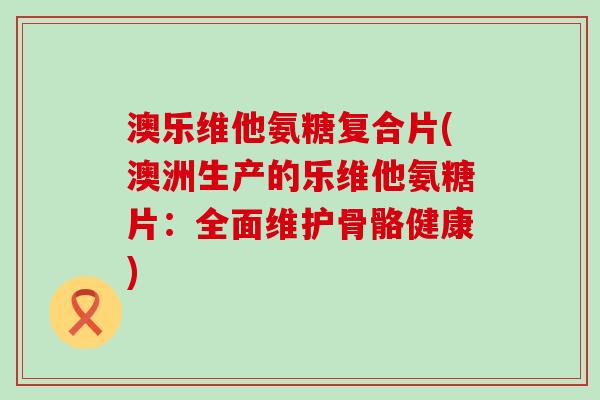 澳乐维他氨糖复合片(澳洲生产的乐维他氨糖片:全面维护骨骼健康)-第1张图片-氨糖科普网 澳乐维他氨糖复合片(澳洲生产的乐维他氨糖片:全面维护骨骼健康)-第1张图片-氨糖科普网