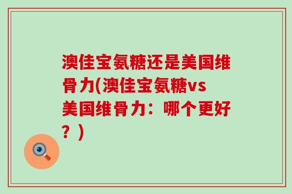 澳佳宝氨糖还是美国维骨力(澳佳宝氨糖vs美国维骨力:哪个更好?)-第1张图片-氨糖科普网 澳佳宝氨糖还是美国维骨力(澳佳宝氨糖vs美国维骨力:哪个更好?)-第1张图片-氨糖科普网