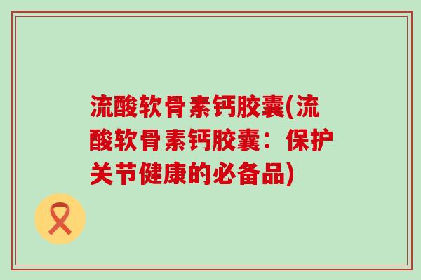 流酸软骨素钙胶囊(流酸软骨素钙胶囊:保护关节健康的必备品)-第1张图片-氨糖科普网 流酸软骨素钙胶囊(流酸软骨素钙胶囊:保护关节健康的必备品)-第1张图片-氨糖科普网