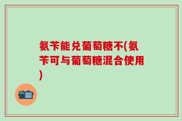 氨苄能兑葡萄糖不(氨苄可与葡萄糖混合使用)-第1张图片-氨糖科普网 氨苄能兑葡萄糖不(氨苄可与葡萄糖混合使用)-第1张图片-氨糖科普网
