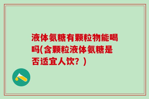 液体氨糖有颗粒物能喝吗(含颗粒液体氨糖是否适宜人饮?)-第1张图片-氨糖科普网 液体氨糖有颗粒物能喝吗(含颗粒液体氨糖是否适宜人饮?)-第1张图片-氨糖科普网