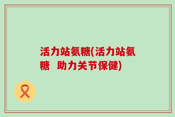 活力站氨糖(活力站氨糖  助力关节保健)-第1张图片-氨糖科普网