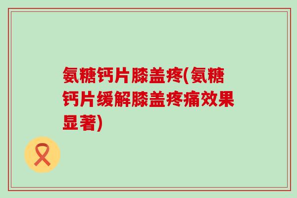 氨糖钙片膝盖疼(氨糖钙片缓解膝盖疼痛效果显著)-第1张图片-氨糖科普网 氨糖钙片膝盖疼(氨糖钙片缓解膝盖疼痛效果显著)-第1张图片-氨糖科普网