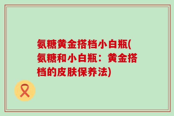 氨糖黄金搭档小白瓶(氨糖和小白瓶:黄金搭档的皮肤保养法)-第1张图片-氨糖科普网 氨糖黄金搭档小白瓶(氨糖和小白瓶:黄金搭档的皮肤保养法)-第1张图片-氨糖科普网