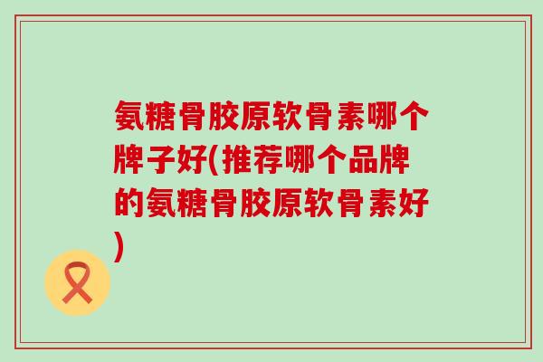 氨糖骨胶原软骨素哪个牌子好(推荐哪个品牌的氨糖骨胶原软骨素好)-第1张图片-氨糖科普网 氨糖骨胶原软骨素哪个牌子好(推荐哪个品牌的氨糖骨胶原软骨素好)-第1张图片-氨糖科普网