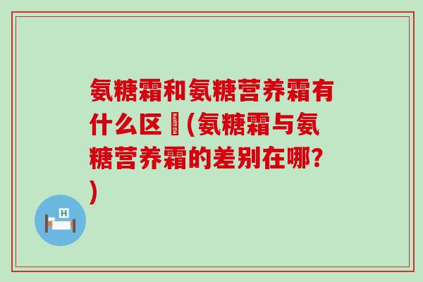 氨糖霜和氨糖营养霜有什么区別(氨糖霜与氨糖营养霜的差别在哪？)-第1张图片-氨糖科普网