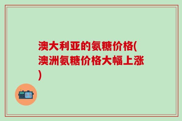 澳大利亚的氨糖价格(澳洲氨糖价格大幅上涨)-第1张图片-氨糖科普网 澳大利亚的氨糖价格(澳洲氨糖价格大幅上涨)-第1张图片-氨糖科普网