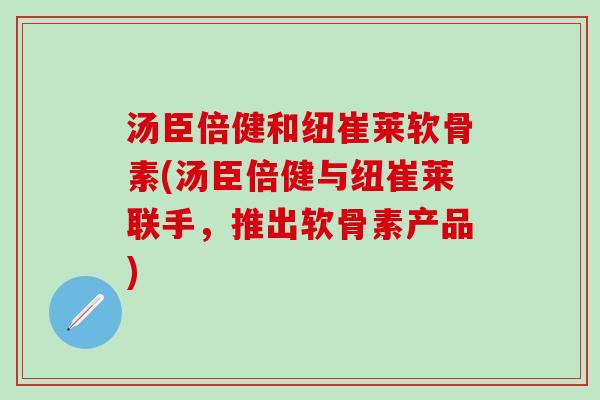 汤臣倍健和纽崔莱软骨素(汤臣倍健与纽崔莱联手,推出软骨素产品)-第1张图片-氨糖科普网 汤臣倍健和纽崔莱软骨素(汤臣倍健与纽崔莱联手,推出软骨素产品)-第1张图片-氨糖科普网