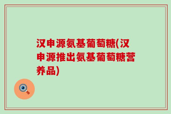汉申源氨基葡萄糖(汉申源推出氨基葡萄糖营养品)-第1张图片-氨糖科普网