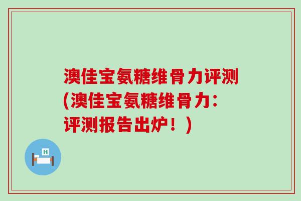 澳佳宝氨糖维骨力评测(澳佳宝氨糖维骨力：评测报告出炉！)-第1张图片-氨糖科普网