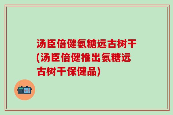 汤臣倍健氨糖远古树干(汤臣倍健推出氨糖远古树干保健品)-第1张图片-氨糖科普网 汤臣倍健氨糖远古树干(汤臣倍健推出氨糖远古树干保健品)-第1张图片-氨糖科普网