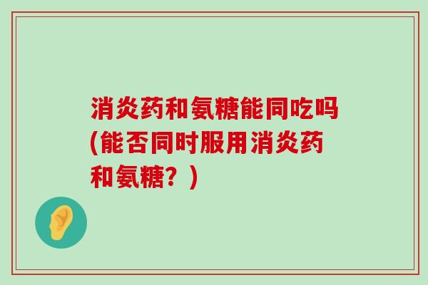 消炎药和氨糖能同吃吗(能否同时服用消炎药和氨糖?)-第1张图片-氨糖科普网 消炎药和氨糖能同吃吗(能否同时服用消炎药和氨糖?)-第1张图片-氨糖科普网