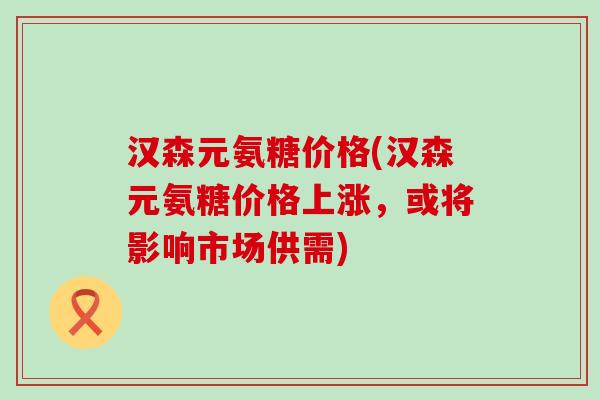 汉森元氨糖价格(汉森元氨糖价格上涨,或将影响市场供需)-第1张图片-氨糖科普网 汉森元氨糖价格(汉森元氨糖价格上涨,或将影响市场供需)-第1张图片-氨糖科普网