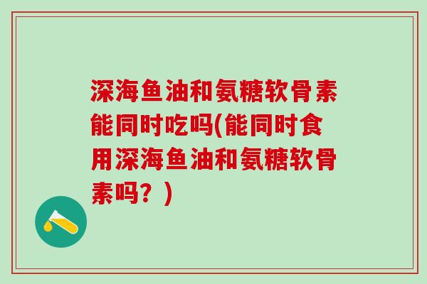 深海鱼油和氨糖软骨素能同时吃吗(能同时食用深海鱼油和氨糖软骨素吗？)-第1张图片-氨糖科普网