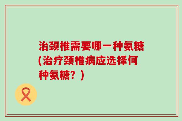治颈椎需要哪一种氨糖(治疗颈椎病应选择何种氨糖?)-第1张图片-氨糖科普网 治颈椎需要哪一种氨糖(治疗颈椎病应选择何种氨糖?)-第1张图片-氨糖科普网