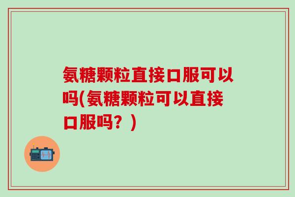 氨糖颗粒直接口服可以吗(氨糖颗粒可以直接口服吗?)-第1张图片-氨糖科普网 氨糖颗粒直接口服可以吗(氨糖颗粒可以直接口服吗?)-第1张图片-氨糖科普网