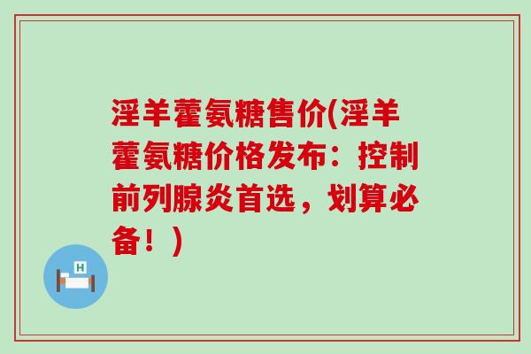 淫羊藿氨糖售价(淫羊藿氨糖价格发布：控制前列腺炎首选，划算必备！)-第1张图片-氨糖科普网