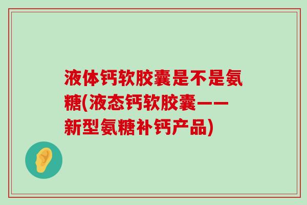 液体钙软胶囊是不是氨糖(液态钙软胶囊——新型氨糖补钙产品)-第1张图片-氨糖科普网 液体钙软胶囊是不是氨糖(液态钙软胶囊——新型氨糖补钙产品)-第1张图片-氨糖科普网