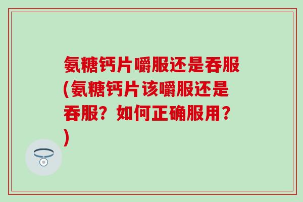 氨糖钙片嚼服还是吞服(氨糖钙片该嚼服还是吞服？如何正确服用？)-第1张图片-氨糖科普网