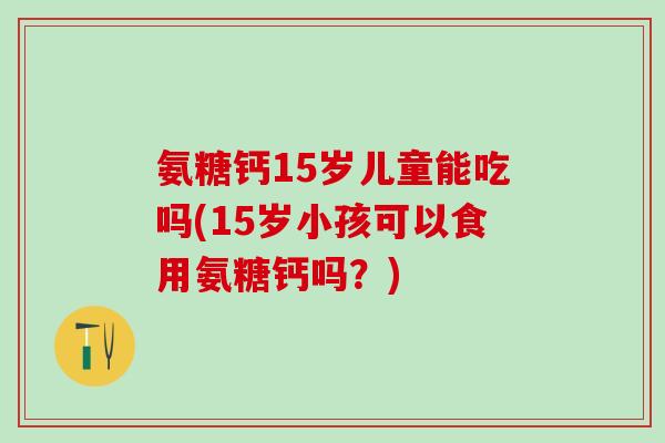 氨糖钙15岁儿童能吃吗(15岁小孩可以食用氨糖钙吗？)-第1张图片-氨糖科普网