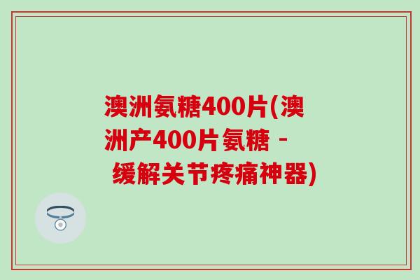 澳洲氨糖400片(澳洲产400片氨糖 - 缓解关节疼痛神器)-第1张图片-氨糖科普网